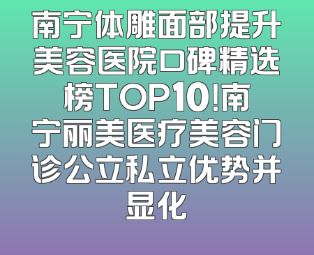 南宁体雕面部提升美容医院口碑精选榜TOP10！南宁丽美医疗美容门诊公立私立优势并显化