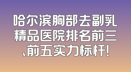 哈尔滨胸部去副乳精品医院排名前三、前五实力标杆！