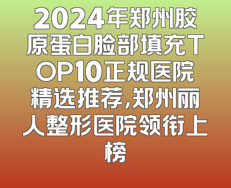 2024年郑州胶原蛋白脸部填充TOP10正规医院精选推荐，郑州丽人整形医院领衔上榜