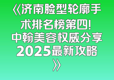 《济南脸型轮廓手术排名榜第四! 中翰美容权威分享2025最新攻略》