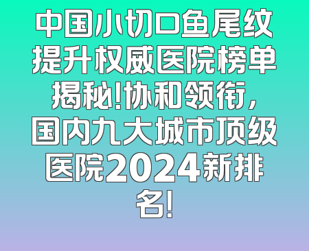 中国小切口鱼尾纹提升权威医院榜单揭秘！协和领衔，国内九大城市顶级医院2024新排名！