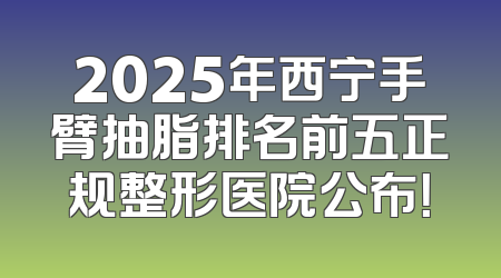 2025年西宁手臂抽脂排名前五正规整形医院公布！