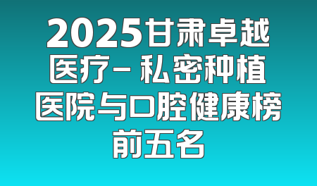 2025甘肃卓越医疗- 私密种植医院与口腔健康榜前五名