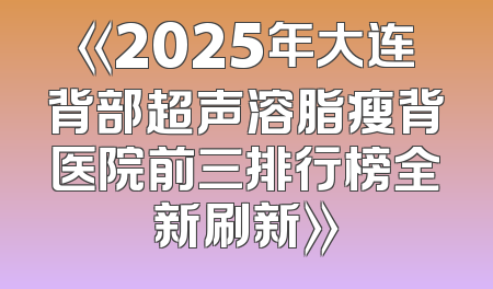 《2025年大连背部超声溶脂瘦背医院前三排行榜全新刷新》