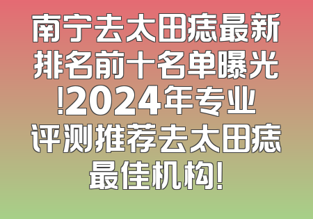 南宁去太田痣最新排名前十名单曝光！2024年专业评测推荐去太田痣最佳机构！