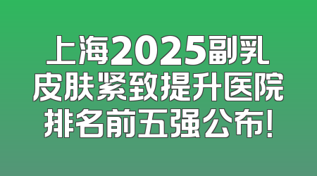 上海2025副乳皮肤紧致提升医院排名前五强公布！