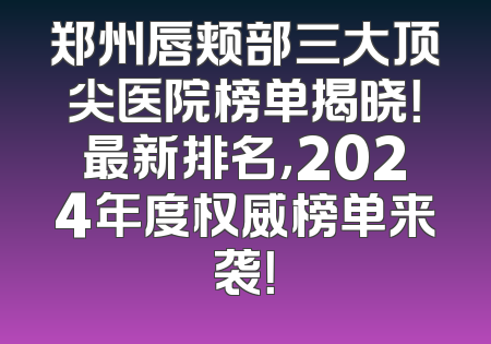郑州唇颊部三大顶尖医院榜单揭晓！最新排名，2024年度权威榜单来袭！