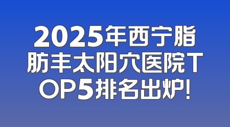 2025年西宁脂肪丰太阳穴医院TOP5排名出炉！