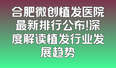 合肥微创植发医院最新排行公布！深度解读植发行业发展趋势