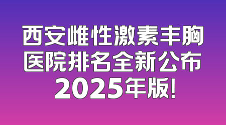 西安雌性激素丰胸医院排名全新公布 2025年版！