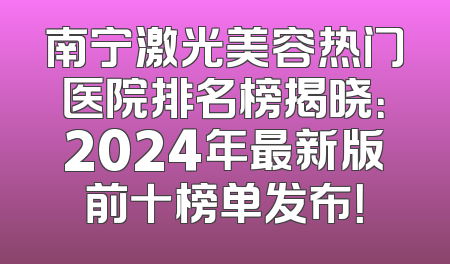南宁激光美容热门医院排名榜揭晓：2024年最新版前十榜单发布！