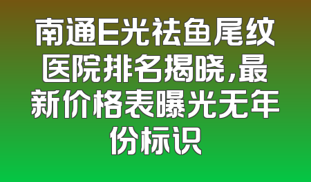 南通E光祛鱼尾纹医院排名揭晓，最新价格表曝光无年份标识