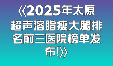 《2025年太原超声溶脂瘦大腿排名前三医院榜单发布！》