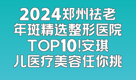 2024郑州祛老年斑精选整形医院TOP10！安琪儿医疗美容任你挑