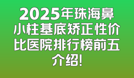 2025年珠海鼻小柱基底矫正性价比医院排行榜前五介绍！