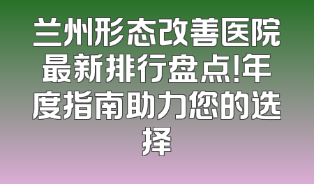 兰州形态改善医院最新排行盘点！年度指南助力您的选择