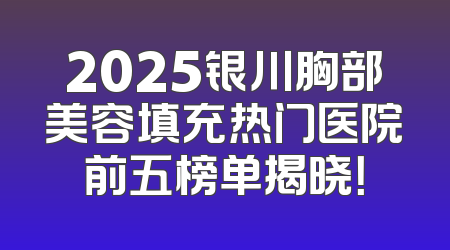 2025银川胸部美容填充热门医院前五榜单揭晓！