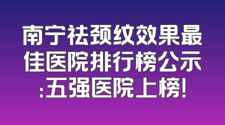 南宁祛颈纹效果最佳医院排行榜公示：五强医院上榜！