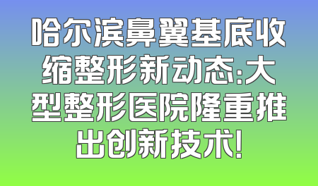 哈尔滨鼻翼基底收缩整形新动态：大型整形医院隆重推出创新技术！