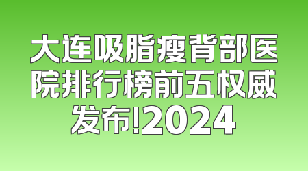 大连吸脂瘦背部医院排行榜前五权威发布!2024