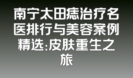 南宁太田痣治疗名医排行与美容案例精选：皮肤重生之旅