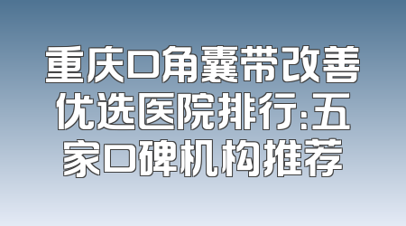 重庆口角囊带改善优选医院排行：五家口碑机构推荐