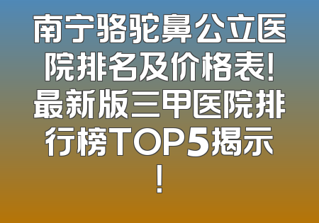 南宁骆驼鼻公立医院排名及价格表！最新版三甲医院排行榜TOP5揭示！