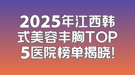 2025年江西韩式美容丰胸TOP5医院榜单揭晓！