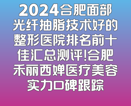 2024合肥面部光纤抽脂技术好的整形医院排名前十佳汇总测评！合肥禾丽西婵医疗美容实力口碑跟踪