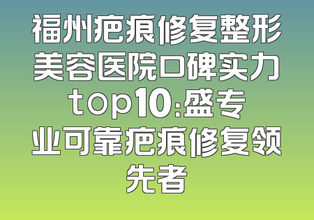 福州疤痕修复整形美容医院口碑实力top10：盛专业可靠疤痕修复领先者