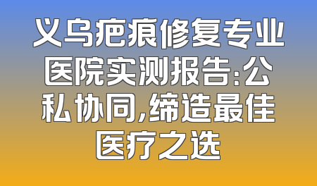 义乌疤痕修复专业医院实测报告：公私协同，缔造最佳医疗之选
