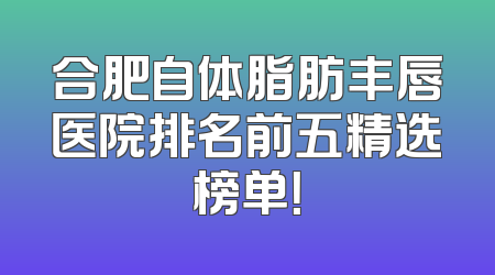 合肥自体脂肪丰唇医院排名前五精选榜单！