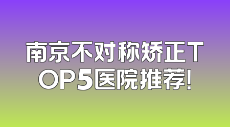 南京不对称矫正TOP5医院推荐！