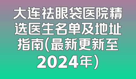 大连祛眼袋医院精选医生名单及地址指南（最新更新至2024年）
