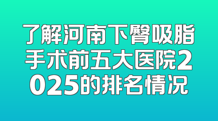 了解河南下臀吸脂手术前五大医院2025的排名情况