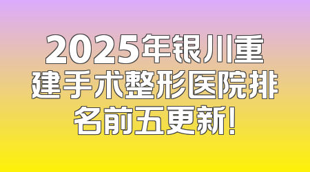 2025年银川重建手术整形医院排名前五更新！