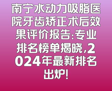 南宁水动力吸脂医院牙齿矫正术后效果评价报告：专业排名榜单揭晓，2024年最新排名出炉！