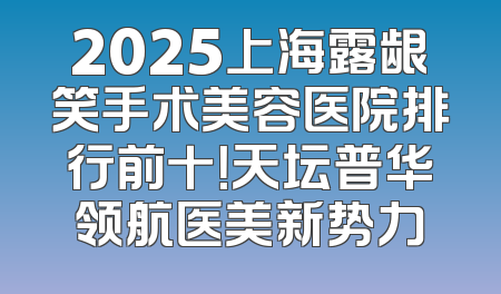 2025上海露龈笑手术美容医院排行前十！天坛普华领航医美新势力