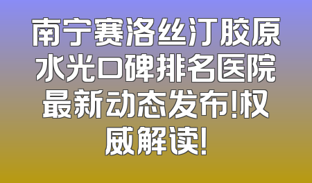 南宁赛洛丝汀胶原水光口碑排名医院最新动态发布！权威解读！