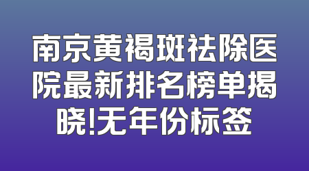 南京黄褐斑祛除医院最新排名榜单揭晓！无年份标签