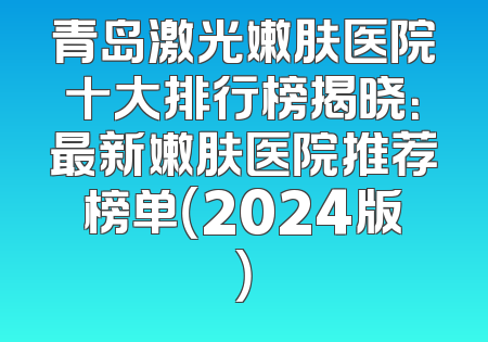 青岛激光嫩肤医院十大排行榜揭晓：最新嫩肤医院推荐榜单（2024版）