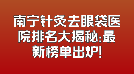 南宁针灸去眼袋医院排名大揭秘：最新榜单出炉！