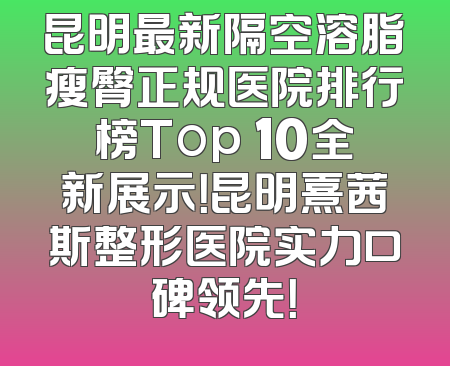 昆明最新隔空溶脂瘦臀正规医院排行榜Top 10全新展示！昆明熹茜斯整形医院实力口碑领先！