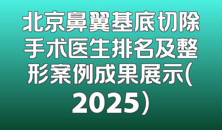 北京鼻翼基底切除手术医生排名及整形案例成果展示（2025）
