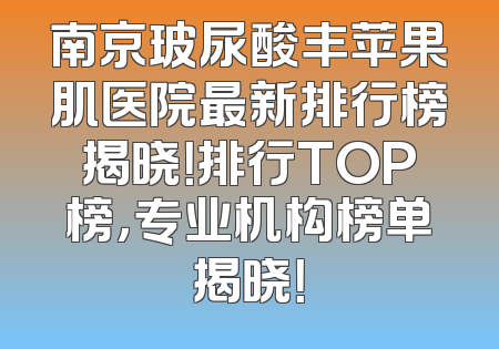 南京玻尿酸丰苹果肌医院最新排行榜揭晓！排行TOP榜，专业机构榜单揭晓！