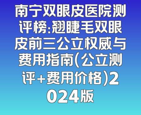 南宁双眼皮医院测评榜：翘睫毛双眼皮前三公立权威与费用指南（公立测评+费用价格）2024版