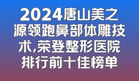 2024唐山美之源领跑鼻部体雕技术，荣登整形医院排行前十佳榜单