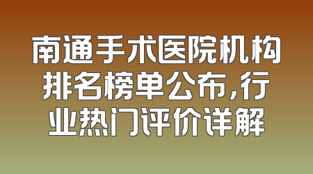 南通手术医院机构排名榜单公布，行业热门评价详解