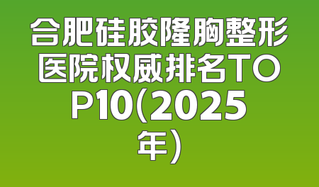 合肥硅胶隆胸整形医院权威排名TOP10（2025年）
