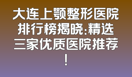大连上颚整形医院排行榜揭晓：精选三家优质医院推荐！